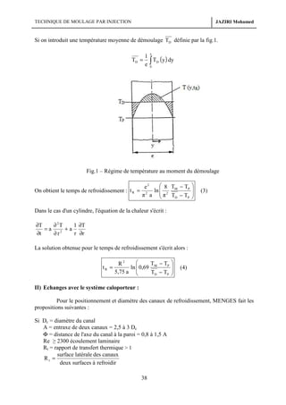 TECHNIQUE DE MOULAGE PAR INJECTION

JAZIRI Mohamed

Si on introduit une température moyenne de démoulage TD définie par la fig.1.
e

TD =

1
TD (y ) dy
e∫
0

Fig.1 – Régime de température au moment du démoulage
On obtient le temps de refroidissement : t R =

 8 T − TP
e2
ln  2 M
2
π a  π TD − TP







(3)

Dans le cas d'un cylindre, l'équation de la chaleur s'écrit :

∂T
∂ 2T
1 ∂T
=a
+a
2
∂t
r ∂r
∂r
La solution obtenue pour le temps de refroidissement s'écrit alors :
tR =


T − TP
R2
ln  0,69 M
5,75 a 
TD − TP







(4)

II) Echanges avec le système caloporteur :
Pour le positionnement et diamètre des canaux de refroidissement, MENGES fait les
propositions suivantes :
Si Dc = diamètre du canal
A = entraxe de deux canaux = 2,5 à 3 Dc
Φ = distance de l'axe du canal à la paroi = 0,8 à 1,5 A
Re ≥ 2300 écoulement laminaire
Rt = rapport de transfert thermique > 1
surface latérale des canaux
Rt =
deux surfaces à refroidir

38

 
