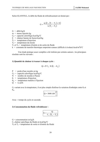 TECHNIQUE DE MOULAGE PAR INJECTION

JAZIRI Mohamed

Selon GLANVILL, le débit du fluide de refroidissement est donné par :

G=

m (C P (T1 − T2 ) + E )
k (T3 − T4 )

G = débit kg/h
m = masse injectée kg
CP = capacité calorifique kcal/kg°C
E = chaleur latente de fusion kcal/kg
T1 = température d'injection
T2 = température du moule
T3 et T4 = température d'entrée et de sortie du fluide
k = constante de transfert thermique empreinte-canaux (difficile à évaluer) kcal/m2h°C
Une étude pratique assez complète a été réalisée par certains auteurs ; les principaux
résultats sont les suivants :

1) Quantité de chaleur à évacuer à chaque cycle :

Q = P C P N (θ i − θ m )
P
CP
N
θi
θm
Q

=
=
=
=
=
=

poids d'une moulée en kg
capacité calorifique kcal/kg°C
nombre de moulée à l'heure
température d'injection
température matière à l'éjection
k cal/h

CP variant avec la température, il est plus simple d'utiliser la variation d'enthalpie entre θi et
θm.
P
Q = 3600 ∆H
t
Avec : t temps du cycle en seconde.

2) Consommation du fluide refroidisseur :
G=

Q
C x (TS − Te )

G = consommation en kg/h
Cx chaleur spécifique du fluide en kcal/kg°C
TS et Te = température de sortie et d'entrée du fluide

39

 