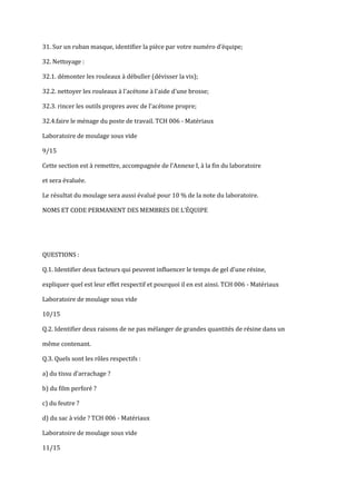 31. Sur un ruban masque, identifier la pièce par votre numéro d’équipe;

32. Nettoyage :

32.1. démonter les rouleaux à débuller (dévisser la vis);

32.2. nettoyer les rouleaux à l'acétone à l'aide d'une brosse;

32.3. rincer les outils propres avec de l'acétone propre;

32.4.faire le ménage du poste de travail. TCH 006 - Matériaux

Laboratoire de moulage sous vide

9/15

Cette section est { remettre, accompagnée de l’Annexe I, à la fin du laboratoire

et sera évaluée.

Le résultat du moulage sera aussi évalué pour 10 % de la note du laboratoire.

NOMS ET CODE PERMANENT DES MEMBRES DE L’ÉQUIPE




QUESTIONS :

Q.1. Identifier deux facteurs qui peuvent influencer le temps de gel d’une résine,

expliquer quel est leur effet respectif et pourquoi il en est ainsi. TCH 006 - Matériaux

Laboratoire de moulage sous vide

10/15

Q.2. Identifier deux raisons de ne pas mélanger de grandes quantités de résine dans un

même contenant.

Q.3. Quels sont les rôles respectifs :

a) du tissu d’arrachage ?

b) du film perforé ?

c) du feutre ?

d) du sac à vide ? TCH 006 - Matériaux

Laboratoire de moulage sous vide

11/15
 