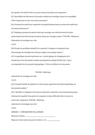 Q.4. Quelle est l’utilité de faire une post-cuisson des pièces de composites ?

Q.5. Quel défaut de fabrication d’une pièce réalisée par moulage contact est susceptible

d’être empiré par la mise sous vide et pourquoi ?

Q.6. Pourquoi les matériaux composites sont généralement perçus comme des matériaux

de haute performance ?

Q.7. Expliquez pourquoi les pièces faites par moulage sous vide devraient être plus

performantes (en théorie) que les pièces faites par moulage contact ? TCH 006 - Matériaux

Laboratoire de moulage sous vide

12/15

Q.8. En plus du problème identifié à la question 5, indiquez et expliquez deux

désavantages du moulage sous vide par rapport au moulage contact ?

Q.9. Le graphique suivant représente une courbe typique du changement de la

température d’un thermodurcissable qui polymérise (adapté de Réf. [1]). À quoi

correspondent les trois points du graphique ? Écrire et définir ces trois points.



                                   TCH 006 - Matériaux

Laboratoire de moulage sous vide

13/15

Q.10. À quelle famille de polymère la résine époxy appartient-elle (thermoplastique ou

thermodurcissable) ?

Q.11. Identifier et expliquer trois facteurs (humains, matériels et environnementaux) qui

influencent la qualité d’une pièce de composite et deux difficultés liées { la mise en

œuvre des composites. TCH 006 - Matériaux

Laboratoire de moulage sous vide

14/15

ANNEXE 1 – PRÉPARATION DE LA RÉSINE

Masse de renforts : _____________________________________________

Masse de résine totale (masse de renforts × 2) : ____________________
 