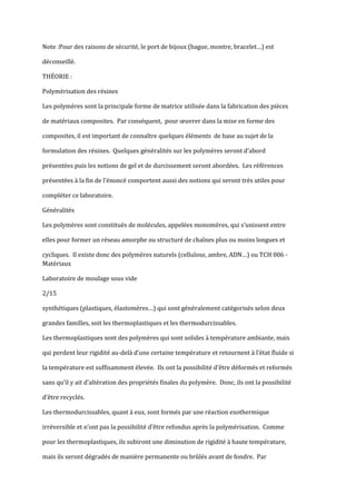 Note :Pour des raisons de sécurité, le port de bijoux (bague, montre, bracelet…) est

déconseillé.

THÉORIE :

Polymérisation des résines

Les polymères sont la principale forme de matrice utilisée dans la fabrication des pièces

de matériaux composites. Par conséquent, pour œuvrer dans la mise en forme des

composites, il est important de connaître quelques éléments de base au sujet de la

formulation des résines. Quelques généralités sur les polymères seront d’abord

présentées puis les notions de gel et de durcissement seront abordées. Les références

présentées { la fin de l’énoncé comportent aussi des notions qui seront très utiles pour

compléter ce laboratoire.

Généralités

Les polymères sont constitués de molécules, appelées monomères, qui s’unissent entre

elles pour former un réseau amorphe ou structuré de chaînes plus ou moins longues et

cycliques. Il existe donc des polymères naturels (cellulose, ambre, ADN…) ou TCH 006 -
Matériaux

Laboratoire de moulage sous vide

2/15

synthétiques (plastiques, élastomères…) qui sont généralement catégorisés selon deux

grandes familles, soit les thermoplastiques et les thermodurcissables.

Les thermoplastiques sont des polymères qui sont solides à température ambiante, mais

qui perdent leur rigidité au-del{ d’une certaine température et retournent { l’état fluide si

la température est suffisamment élevée. Ils ont la possibilité d’être déformés et reformés

sans qu’il y ait d’altération des propriétés finales du polymère. Donc, ils ont la possibilité

d’être recyclés.

Les thermodurcissables, quant à eux, sont formés par une réaction exothermique

irréversible et n’ont pas la possibilité d’être refondus après la polymérisation. Comme

pour les thermoplastiques, ils subiront une diminution de rigidité à haute température,

mais ils seront dégradés de manière permanente ou brûlés avant de fondre. Par
 