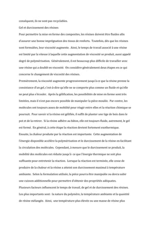 conséquent, ils ne sont pas recyclables.

Gel et durcissement des résines

Pour permettre la mise en forme des composites, les résines doivent être fluides afin

d’assurer une bonne imprégnation des tissus de renforts. Toutefois, dès que les résines

sont formulées, leur viscosité augmente. Ainsi, le temps de travail associé à une résine

est limité par la vitesse à laquelle cette augmentation de viscosité se produit, aussi appelé

degré de polymérisation. Généralement, il est beaucoup plus difficile de travailler avec

une résine qui a doublé en viscosité. On considère généralement deux étapes en ce qui

concerne le changement de viscosité des résines.

Premièrement, la viscosité augmente progressivement jusqu’{ ce que la résine prenne la

consistance d’un gel, c'est-à-dire qu’elle ne se comporte plus comme un fluide et qu’elle

ne peut plus s’écouler. Après la gélification, les possibilités de mise en forme sont très

limitées, mais il n’est pas encore possible de manipuler la pièce moulée. Par contre, les

molécules ont toujours assez de mobilité pour réagir entre elles et la réaction chimique se

poursuit. Pour savoir si la résine est gélifiée, il suffit de planter une tige de bois dans le

pot et de la retirer. Si la résine adhère au bâton, elle est toujours fluide, autrement, le gel

est formé. En général, à cette étape la réaction devient fortement exothermique.

Ensuite, la chaleur produite par la réaction est importante. Cette augmentation de

l’énergie disponible accélère la polymérisation et le durcissement de la résine en facilitant

la circulation des molécules. Cependant, à mesure que le durcissement se produit, la

mobilité des molécules est réduite jusqu’{ ce que l’énergie thermique ne soit plus

suffisante pour entretenir la réaction. Lorsque la réaction est terminée, elle cesse de

produire de la chaleur et la résine a atteint son durcissement maximal à température

ambiante. Selon la formulation utilisée, la pièce pourra être manipulée ou devra subir

une cuisson additionnelle pour permettre d’obtenir des propriétés adéquates.

Plusieurs facteurs influencent le temps de travail, de gel et de durcissement des résines.

Les plus importants sont : la nature du polymère, la température ambiante et la quantité

de résine mélangée. Ainsi, une température plus élevée ou une masse de résine plus
 