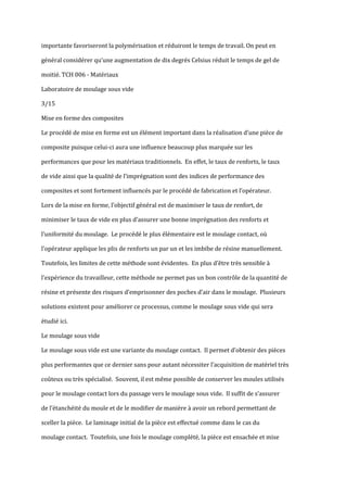 importante favoriseront la polymérisation et réduiront le temps de travail. On peut en

général considérer qu’une augmentation de dix degrés Celsius réduit le temps de gel de

moitié. TCH 006 - Matériaux

Laboratoire de moulage sous vide

3/15

Mise en forme des composites

Le procédé de mise en forme est un élément important dans la réalisation d’une pièce de

composite puisque celui-ci aura une influence beaucoup plus marquée sur les

performances que pour les matériaux traditionnels. En effet, le taux de renforts, le taux

de vide ainsi que la qualité de l’imprégnation sont des indices de performance des

composites et sont fortement influencés par le procédé de fabrication et l’opérateur.

Lors de la mise en forme, l’objectif général est de maximiser le taux de renfort, de

minimiser le taux de vide en plus d’assurer une bonne imprégnation des renforts et

l’uniformité du moulage. Le procédé le plus élémentaire est le moulage contact, où

l’opérateur applique les plis de renforts un par un et les imbibe de résine manuellement.

Toutefois, les limites de cette méthode sont évidentes. En plus d’être très sensible {

l’expérience du travailleur, cette méthode ne permet pas un bon contrôle de la quantité de

résine et présente des risques d’emprisonner des poches d’air dans le moulage. Plusieurs

solutions existent pour améliorer ce processus, comme le moulage sous vide qui sera

étudié ici.

Le moulage sous vide

Le moulage sous vide est une variante du moulage contact. Il permet d’obtenir des pièces

plus performantes que ce dernier sans pour autant nécessiter l’acquisition de matériel très

coûteux ou très spécialisé. Souvent, il est même possible de conserver les moules utilisés

pour le moulage contact lors du passage vers le moulage sous vide. Il suffit de s’assurer

de l’étanchéité du moule et de le modifier de manière { avoir un rebord permettant de

sceller la pièce. Le laminage initial de la pièce est effectué comme dans le cas du

moulage contact. Toutefois, une fois le moulage complété, la pièce est ensachée et mise
 