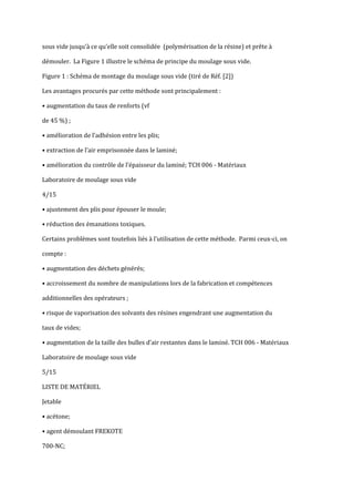 sous vide jusqu’{ ce qu’elle soit consolidée (polymérisation de la résine) et prête {

démouler. La Figure 1 illustre le schéma de principe du moulage sous vide.

Figure 1 : Schéma de montage du moulage sous vide (tiré de Réf. [2])

Les avantages procurés par cette méthode sont principalement :

• augmentation du taux de renforts (vf

de 45 %) ;

• amélioration de l’adhésion entre les plis;

• extraction de l’air emprisonnée dans le laminé;

• amélioration du contrôle de l’épaisseur du laminé; TCH 006 - Matériaux

Laboratoire de moulage sous vide

4/15

• ajustement des plis pour épouser le moule;

• réduction des émanations toxiques.

Certains problèmes sont toutefois liés { l’utilisation de cette méthode. Parmi ceux-ci, on

compte :

• augmentation des déchets générés;

• accroissement du nombre de manipulations lors de la fabrication et compétences

additionnelles des opérateurs ;

• risque de vaporisation des solvants des résines engendrant une augmentation du

taux de vides;

• augmentation de la taille des bulles d’air restantes dans le laminé. TCH 006 - Matériaux

Laboratoire de moulage sous vide

5/15

LISTE DE MATÉRIEL

Jetable

• acétone;

• agent démoulant FREKOTE

700-NC;
 