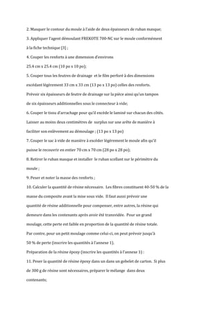 2. Masquer le contour du moule { l’aide de deux épaisseurs de ruban masque;

3. Appliquer l’agent démoulant FREKOTE 700-NC sur le moule conformément

à la fiche technique [3] ;

4. Couper les renforts { une dimension d’environs

25.4 cm x 25.4 cm (10 po x 10 po);

5. Couper tous les feutres de drainage et le film perforé à des dimensions

excédant légèrement 33 cm x 33 cm (13 po x 13 po) celles des renforts.

Prévoir six épaisseurs de feutre de drainage sur la pièce ainsi qu’un tampon

de six épaisseurs additionnelles sous le connecteur à vide;

6. Couper le tissu d’arrachage pour qu’il excède le laminé sur chacun des côtés.

Laisser au moins deux centimètres de surplus sur une arête de manière à

faciliter son enlèvement au démoulage ; (13 po x 13 po)

7. Couper le sac à vide de manière à excéder légèrement le moule afin qu’il

puisse le recouvrir en entier 70 cm x 70 cm (28 po x 28 po);

8. Retirer le ruban masque et installer le ruban scellant sur le périmètre du

moule ;

9. Peser et noter la masse des renforts ;

10. Calculer la quantité de résine nécessaire. Les fibres constituent 40-50 % de la

masse du composite avant la mise sous vide. Il faut aussi prévoir une

quantité de résine additionnelle pour compenser, entre autres, la résine qui

demeure dans les contenants après avoir été transvidée. Pour un grand

moulage, cette perte est faible en proportion de la quantité de résine totale.

Par contre, pour un petit moulage comme celui-ci, on peut prévoir jusqu’{

50 % de perte (inscrire les quantités à l'annexe 1).

Préparation de la résine époxy (inscrire les quantités à l'annexe 1) :

11. Peser la quantité de résine époxy dans un dans un gobelet de carton. Si plus

de 300 g de résine sont nécessaires, préparer le mélange dans deux

contenants;
 