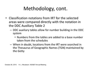 October 26, 2010 H. L. Moulaison ASIS&T Annual Meeting
Methodology, cont.
• Classification notations from IRT for the selected
areas were compared directly with the notation in
the DDC Auxiliary Table 2
– DDC auxiliary tables allow for number building in the DDC
system
• Numbers from the tables are added to a base number
taken from the schedules
– When in doubt, locations from the IRT were searched in
the Thesaurus of Geographic Names (TGN) maintained by
the Getty
 