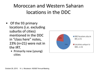 October 26, 2010 H. L. Moulaison ASIS&T Annual Meeting
Moroccan and Western Saharan
locations in the DDC
• Of the 93 primary
locations (i.e. excluding
suburbs of cities)
mentioned in the DDC
in “class here” notes,
23% (n=21) were not in
the IRT.
• Primarily new (young)
cities
 