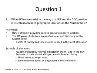 October 26, 2010 H. L. Moulaison ASIS&T Annual Meeting
Question 1
1. What differences exist in the way that IRT and the DDC provide
intellectual access to geographic locations in the Muslim West?
RESPONSE:
• DDC is strong in providing specific access to modern locations
• The IRT groups by historic areas of conquer and discovery for the
Muslim West.
– Facets of history and time may be implied in the facet of location
Example of a location:
– Guadix and Niebla, (towns) indicated in the IRT and in the TGN
because of their historical importance in Muslim history
• These towns no longer exist
• Were important towns at a high point in Muslim history
 