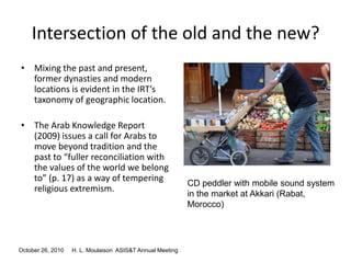 October 26, 2010 H. L. Moulaison ASIS&T Annual Meeting
Intersection of the old and the new?
• Mixing the past and present,
former dynasties and modern
locations is evident in the IRT’s
taxonomy of geographic location.
• The Arab Knowledge Report
(2009) issues a call for Arabs to
move beyond tradition and the
past to “fuller reconciliation with
the values of the world we belong
to” (p. 17) as a way of tempering
religious extremism.
CD peddler with mobile sound system
in the market at Akkari (Rabat,
Morocco)
 