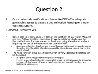 October 26, 2010 H. L. Moulaison ASIS&T Annual Meeting
Question 2
2. Can a universal classification scheme like DDC offer adequate
geographic access to a specialized collection focusing on a non-
Western culture?
RESPONSE: Tentative yes.
• DDC is able to represent closely 80% of the locations of interest in Morocco
and over 90% of locations important to Western Islamic studies on the
Iberian Peninsula for information professionals using the schema without
requiring the use of a thesaurus other than the TGN
– Assuming collection development is roughly equal in terms of geography across
the collection, then 80% of materials could be classed more closely than at the
country-level
• The need for such close classification, even in very specialized libraries can
be discussed
– In light of publishing patterns on specialized topics.
– Even in a specialized collection, somewhat broad classification can be argued as
a means of shortening otherwise overly-precise and long call numbers and
facilitating user access.
 