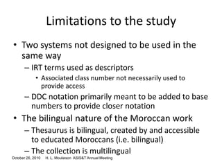 October 26, 2010 H. L. Moulaison ASIS&T Annual Meeting
Limitations to the study
• Two systems not designed to be used in the
same way
– IRT terms used as descriptors
• Associated class number not necessarily used to
provide access
– DDC notation primarily meant to be added to base
numbers to provide closer notation
• The bilingual nature of the Moroccan work
– Thesaurus is bilingual, created by and accessible
to educated Moroccans (i.e. bilingual)
– The collection is multilingual
 
