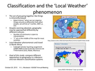 October 26, 2010 H. L. Moulaison ASIS&T Annual Meeting
Classification and the ‘Local Weather’
phenomenon
• The act of grouping together like things
is inherently biased
– Babel Instinct “when we can organise
things around us differently from other
people, we will do so” (Lambe, 2007, p,
xvi)
• Despite seeming absolute, geography
may be approached differently by
different cultures
– Number of continents is open to
interpretation
– “I” am in the middle of the map for most
societies
• Local Weather phenomenon and travel
in North Africa
– Fulbright Scholar teaching assignment
(2008-2009) at the Ecole des Sciences de
l’Informatino (ESI), Rabat, Morocco
• Goal of this study: compare different
approaches to geography in a Western
and non-Western classification systems
http://www.ecoles.cfwb.be/empescfkain/unioneurope07/index.html#
Sony VAIO’s Windows 7 pop-up screen
 
