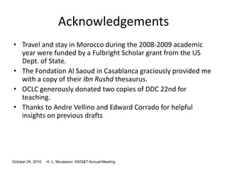 October 26, 2010 H. L. Moulaison ASIS&T Annual Meeting
Acknowledgements
• Travel and stay in Morocco during the 2008-2009 academic
year were funded by a Fulbright Scholar grant from the US
Dept. of State.
• The Fondation Al Saoud in Casablanca graciously provided me
with a copy of their Ibn Rushd thesaurus.
• OCLC generously donated two copies of DDC 22nd for
teaching.
• Thanks to Andre Vellino and Edward Corrado for helpful
insights on previous drafts
 