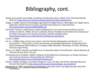 October 26, 2010 H. L. Moulaison ASIS&T Annual Meeting
Bibliography, cont.
Dewey is the world's most widely used library classification system. (2010). OCLC. Retrieved May 28,
2010 from http://www.oclc.org/ca/en/dewey/about/translations/default.htm
Hodge, G. (2000). Systems of knowledge organization for digital libraries. Washington, DC: Digital Library
Federation and the Council on Library and Information Resources. Retrieved from
http://www.diglib.org/pubs/dlf090/dlf090.pdf
Ibn Rushd: Thésaurus arabe-français relatif au Maghreb et à son environnement historico-culturel
andalou et africain. (1998). 1ère éd. Casablanca, Maroc: Fondation du Roi Abdul-Aziz Al Saoud pour
les Etudes Islamiques et les Sciences Humaines. Partially available online:
http://www.fondation.org.ma/fonda/ibnrushd/bibomw.asp?lango=2
Lambe, P. (2007).
Lee, H.-L. (2008). Origins of the main classes in the first Chinese bibliographic classification. In C.
Arsenault & J. T. Tennis (Eds.), Culture and identity in knowledge organization: Proceedings of the
Tenth International ISKO Conference, 5-8 August 2008, Montréal, Canada (pp. 275-281). Würzburg,
Germany: Ergon Verlag.
Olson, H. A. (2001). Sameness and difference: A cultural foundation of classification. Library Resources &
Technical Services 45(3), 115-122.
Présentation de la Fondation. (2003). Fondation du Roi Abdul Aziz Al Saoud pour les Etudes Islamiques
et les Sciences Humaines. Retrieved May 28, 2010 from
http://www.fondation.org.ma/fondlatin/fondatio.htm
Shirky, C. (2005). Ontology is overrated: Categories, Links, and Tags. Clay Shirky's Writings About the
Internet. Retrieved from http://www.shirky.com/writings/ontology_overrated.html
Weinberger, D. (2007). Everything is miscellaneous: The power of the new digital disorder. New York:
Times Books.
 