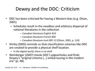 October 26, 2010 H. L. Moulaison ASIS&T Annual Meeting
Dewey and the DDC: Criticism
• DDC has been criticized for having a Western bias (e.g. Olson,
2001)
– Schedules result in the needless and arbitrary dispersal of
national literatures in the collection
– Canadian literature-English 810
– Canadian literature-French 840
– Canadian literature-Inuit 897.12 (Olson, 2001, p. 119)
• Shirky (2005) reminds us that classification schemes like DDC
are created to provide a physical shelf location.
– In the digital world, there is no shelf.
• Weinberger (2007) mocks DDC’s pigeonholes and finds
Dewey’s “original schema *…+ embarrassing in the modern
era” (p. 48).
 