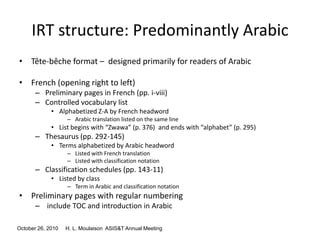 October 26, 2010 H. L. Moulaison ASIS&T Annual Meeting
IRT structure: Predominantly Arabic
• Tête-bêche format – designed primarily for readers of Arabic
• French (opening right to left)
– Preliminary pages in French (pp. i-viii)
– Controlled vocabulary list
• Alphabetized Z-A by French headword
– Arabic translation listed on the same line
• List begins with “Zwawa” (p. 376) and ends with “alphabet” (p. 295)
– Thesaurus (pp. 292-145)
• Terms alphabetized by Arabic headword
– Listed with French translation
– Listed with classification notation
– Classification schedules (pp. 143-11)
• Listed by class
– Term in Arabic and classification notation
• Preliminary pages with regular numbering
– include TOC and introduction in Arabic
 