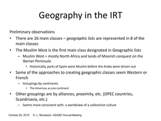 October 26, 2010 H. L. Moulaison ASIS&T Annual Meeting
Geography in the IRT
Preliminary observations
• There are 26 main classes – geographic lists are represented in 8 of the
main classes
• The Muslim West is the first main class designated in Geographic lists
– Muslim West = mostly North Africa and lands of Moorish conquest on the
Iberian Peninsula
• Historically, parts of Spain were Muslim before the Arabs were driven out
• Some of the approaches to creating geographic classes seem Western or
French
– Groupings by continents
• The Americas as one continent
• Other groupings are by alliances, proximity, etc. (OPEC countries,
Scandinavia, etc.)
– Seems more consistent with a worldview of a collectivist culture
 