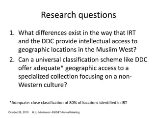 October 26, 2010 H. L. Moulaison ASIS&T Annual Meeting
Research questions
1. What differences exist in the way that IRT
and the DDC provide intellectual access to
geographic locations in the Muslim West?
2. Can a universal classification scheme like DDC
offer adequate* geographic access to a
specialized collection focusing on a non-
Western culture?
*Adequate: close classification of 80% of locations identified in IRT
 