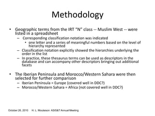October 26, 2010 H. L. Moulaison ASIS&T Annual Meeting
Methodology
• Geographic terms from the IRT “N” class -- Muslim West -- were
listed in a spreadsheet
– Corresponding classification notation was indicated
• one letter and a series of meaningful numbers based on the level of
hierarchy represented
– Classification notation explicitly showed the hierarchies underlying the
order in the list
– In practice, these thesaurus terms can be used as descriptors in the
database and can accompany other descriptors bringing out additional
facets
• The Iberian Peninsula and Morocco/Western Sahara were then
selected for further comparison
– Iberian Peninsula = Europe (covered well in DDC?)
– Morocco/Western Sahara = Africa (not covered well in DDC?)
 