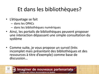 Et dans les bibliothèques?
• L’étiquetage se fait
– dans les OPACs
– dans les bibliothèques numériques
• Ainsi, les portails de bibliothèques peuvent proposer
une interaction dépassant une simple consultation du
système
• Comme suite, je vous propose un survol (très
incomplet mais présentant des bibliothèques et des
ressources à titre d’exemple) comme base de
discussion…
11
 