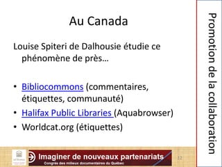 Au Canada
Louise Spiteri de Dalhousie étudie ce
phénomène de près…
• Bibliocommons (commentaires,
étiquettes, communauté)
• Halifax Public Libraries (Aquabrowser)
• Worldcat.org (étiquettes)
12
Promotiondelacollaboration
 