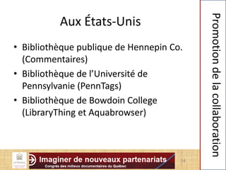 Aux États-Unis
• Bibliothèque publique de Hennepin Co.
(Commentaires)
• Bibliothèque de l’Université de
Pennsylvanie (PennTags)
• Bibliothèque de Bowdoin College
(LibraryThing et Aquabrowser)
14
Promotiondelacollaboration
 