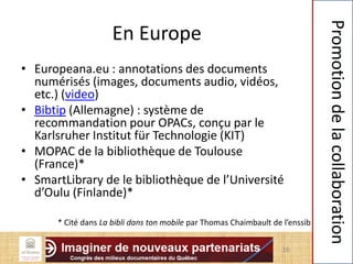 En Europe
• Europeana.eu : annotations des documents
numérisés (images, documents audio, vidéos,
etc.) (video)
• Bibtip (Allemagne) : système de
recommandation pour OPACs, conçu par le
Karlsruher Institut für Technologie (KIT)
• MOPAC de la bibliothèque de Toulouse
(France)*
• SmartLibrary de le bibliothèque de l’Université
d’Oulu (Finlande)*
16
Promotiondelacollaboration
* Cité dans La bibli dans ton mobile par Thomas Chaimbault de l’enssib
 