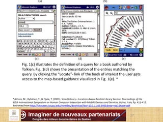 17
Fig. 1(c) illustrates the definition of a query for a book authored by
Tolkien. Fig. 1(d) shows the presentation of the entries matching the
query. By clicking the “Locate”- link of the book of interest the user gets
access to the map-based guidance visualized in Fig. 1(e). *
*Aittola, M., Ryhänen, T., & Ojala, T. (2003). SmartLibrary – Location-Aware Mobile Library Service. Proceedings of the
Fifth International Symposium on Human Computer Interation with Mobile Devices and Services. Udine, Italy. Pp. 411-415.
Retrieved from http://citeseerx.ist.psu.edu/viewdoc/download?doi=10.1.1.103.6995&rep=rep1&type=pdf
 