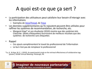 A quoi est-ce que ça sert ?
• La participation des utilisateurs peut satisfaire leur besoin d’interagir avec
les informations
– Exemples de VoiceThread, de Trove
• Les données supplémentaires qu’ils rajoutent peuvent être utilisées pour
raffiner les systèmes de recommandation, de recherche, etc.
– Margaret Kipp* et son étudiante (2010) montre que des systèmes tels
CiteULike (dotés d’étiquettes) fournissent de meilleurs résultats que des
systèmes de recherche sans étiquettes
• Rappel
– Ces ajouts complémentent le travail du professionnel de l’information
– Le but n’est pas de remplacer le professionnel
*Lu, K., & Kipp, M. E. I. (2010). An experimental study on the retrieval effectiveness of collaborative tags
[poster]. ASIS&T Annual Meeting, Pittsburgh, PA.
18
 