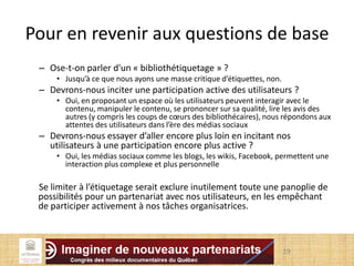 Pour en revenir aux questions de base
– Ose-t-on parler d'un « bibliothétiquetage » ?
• Jusqu’à ce que nous ayons une masse critique d’étiquettes, non.
– Devrons-nous inciter une participation active des utilisateurs ?
• Oui, en proposant un espace où les utilisateurs peuvent interagir avec le
contenu, manipuler le contenu, se prononcer sur sa qualité, lire les avis des
autres (y compris les coups de cœurs des bibliothécaires), nous répondons aux
attentes des utilisateurs dans l’ère des médias sociaux
– Devrons-nous essayer d’aller encore plus loin en incitant nos
utilisateurs à une participation encore plus active ?
• Oui, les médias sociaux comme les blogs, les wikis, Facebook, permettent une
interaction plus complexe et plus personnelle
Se limiter à l’étiquetage serait exclure inutilement toute une panoplie de
possibilités pour un partenariat avec nos utilisateurs, en les empêchant
de participer activement à nos tâches organisatrices.
19
 