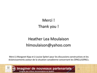 Merci !
Thank you !
Heather Lea Moulaison
hlmoulaison@yahoo.com
20
Merci à Margaret Kipp et à Louise Spiteri pour les discussions constructives et les
éclaircissements autour de la situation canadienne concernant les OPACs/sOPACs.
 