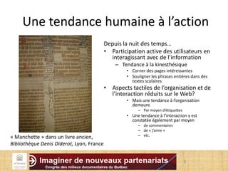 3
Une tendance humaine à l’action
Depuis la nuit des temps…
• Participation active des utilisateurs en
interagissant avec de l’information
– Tendance à la kinesthésique
• Corner des pages intéressantes
• Souligner les phrases entières dans des
textes scolaires
• Aspects tactiles de l’organisation et de
l’interaction réduits sur le Web?
• Mais une tendance à l’organisation
demeure
– Par moyen d’étiquettes
• Une tendance à l’interaction y est
constatée également par moyen
– de commentaires
– de « j’aime »
– etc.
« Manchette » dans un livre ancien,
Bibliothèque Denis Diderot, Lyon, France
 