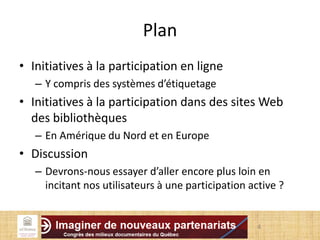 Plan
• Initiatives à la participation en ligne
– Y compris des systèmes d’étiquetage
• Initiatives à la participation dans des sites Web
des bibliothèques
– En Amérique du Nord et en Europe
• Discussion
– Devrons-nous essayer d’aller encore plus loin en
incitant nos utilisateurs à une participation active ?
4
 