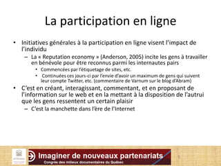 La participation en ligne
• Initiatives générales à la participation en ligne visent l’impact de
l’individu
– La « Reputation economy » (Anderson, 2005) incite les gens à travailler
en bénévole pour être reconnus parmi les internautes pairs
• Commencées par l’étiquetage de sites, etc.
• Continuées ces jours-ci par l’envie d’avoir un maximum de gens qui suivent
leur compte Twitter, etc. (commentaire de Varnum sur le blog d’Abram)
• C’est en créant, interagissant, commentant, et en proposant de
l’information sur le web et en la mettant à la disposition de l’autrui
que les gens ressentent un certain plaisir
– C’est la manchette dans l’ère de l’Internet
5
 