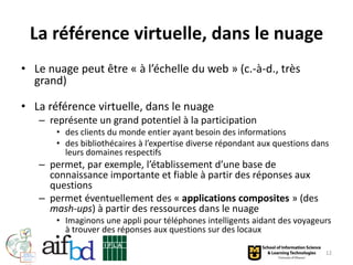 La référence virtuelle, dans le nuage
• Le nuage peut être « à l’échelle du web » (c.-à-d., très
  grand)

• La référence virtuelle, dans le nuage
   – représente un grand potentiel à la participation
       • des clients du monde entier ayant besoin des informations
       • des bibliothécaires à l’expertise diverse répondant aux questions dans
         leurs domaines respectifs
   – permet, par exemple, l’établissement d’une base de
     connaissance importante et fiable à partir des réponses aux
     questions
   – permet éventuellement des « applications composites » (des
     mash-ups) à partir des ressources dans le nuage
       • Imaginons une appli pour téléphones intelligents aidant des voyageurs
         à trouver des réponses aux questions sur des locaux

                                                                              12
 