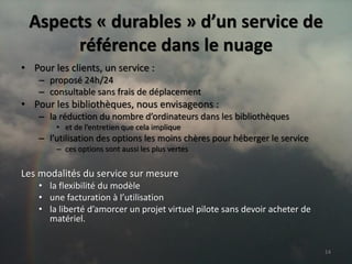 Aspects « durables » d’un service de
      référence dans le nuage
• Pour les clients, un service :
    – proposé 24h/24
    – consultable sans frais de déplacement
• Pour les bibliothèques, nous envisageons :
    – la réduction du nombre d’ordinateurs dans les bibliothèques
        • et de l’entretien que cela implique
    – l’utilisation des options les moins chères pour héberger le service
        – ces options sont aussi les plus vertes


Les modalités du service sur mesure
    • la flexibilité du modèle
    • une facturation à l’utilisation
    • la liberté d’amorcer un projet virtuel pilote sans devoir acheter de
      matériel.


                                                                             14
 