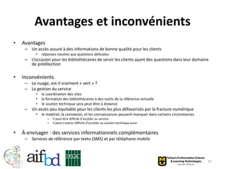 Avantages et inconvénients
•   Avantages
     – Un accès assuré à des informations de bonne qualité pour les clients
          •   réponses neutres aux questions délicates
     – L’occasion pour les bibliothécaires de servir les clients ayant des questions dans leur domaine
       de prédilection

•   Inconvénients
     – Le nuage, est-il vraiment « vert » ?
     – La gestion du service
          •   la coordination des sites
          •   la formation des bibliothécaires à des outils de la référence virtuelle
          •   le soutien technique sera peut-être à distance
     – Un accès peu équitable pour les clients les plus défavorisés par la fracture numérique
          •   le matériel, la connexion, et les connaissances peuvent manquer dans certains circonstances
                 –   Il peut être difficile d’accéder au service
                 –   Il peut s’avérer difficile d’accéder au soutien technique aussi

•   À envisager : des services informationnels complémentaires
     – Services de référence par texto (SMS) et par téléphone mobile



                                                                                                            15
 