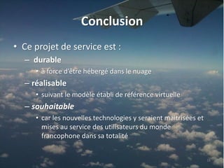 Conclusion
• Ce projet de service est :
  – durable
     • à force d’être hébergé dans le nuage
  – réalisable
     • suivant le modèle établi de référence virtuelle
  – souhaitable
     • car les nouvelles technologies y seraient maitrisées et
       mises au service des utilisateurs du monde
       francophone dans sa totalité


                                                                 16
 