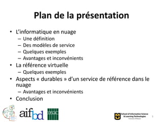 Plan de la présentation
• L’informatique en nuage
   –   Une définition
   –   Des modèles de service
   –   Quelques exemples
   –   Avantages et inconvénients
• La référence virtuelle
   – Quelques exemples
• Aspects « durables » d’un service de référence dans le
  nuage
   – Avantages et inconvénients
• Conclusion

                                                           3
 