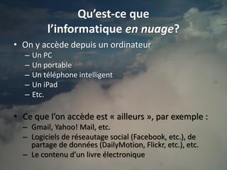 Qu’est-ce que
           l’informatique en nuage?
• On y accède depuis un ordinateur
   –   Un PC
   –   Un portable
   –   Un téléphone intelligent
   –   Un iPad
   –   Etc.

• Ce que l’on accède est « ailleurs », par exemple :
  – Gmail, Yahoo! Mail, etc.
  – Logiciels de réseautage social (Facebook, etc.), de
    partage de données (DailyMotion, Flickr, etc.), etc.
  – Le contenu d’un livre électronique
                                                           4
 