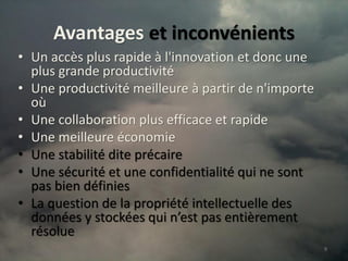 Avantages et inconvénients
• Un accès plus rapide à l'innovation et donc une
  plus grande productivité
• Une productivité meilleure à partir de n'importe
  où
• Une collaboration plus efficace et rapide
• Une meilleure économie
• Une stabilité dite précaire
• Une sécurité et une confidentialité qui ne sont
  pas bien définies
• La question de la propriété intellectuelle des
  données y stockées qui n’est pas entièrement
  résolue
                                                     9
 