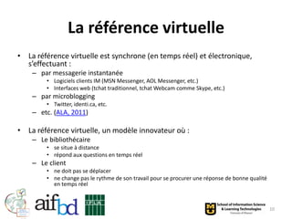 La référence virtuelle
• La référence virtuelle est synchrone (en temps réel) et électronique,
  s’effectuant :
    – par messagerie instantanée
        • Logiciels clients IM (MSN Messenger, AOL Messenger, etc.)
        • Interfaces web (tchat traditionnel, tchat Webcam comme Skype, etc.)
    – par microblogging
        • Twitter, identi.ca, etc.
    – etc. (ALA, 2011)

• La référence virtuelle, un modèle innovateur où :
    – Le bibliothécaire
        • se situe à distance
        • répond aux questions en temps réel
    – Le client
        • ne doit pas se déplacer
        • ne change pas le rythme de son travail pour se procurer une réponse de bonne qualité
          en temps réel



                                                                                                 10
 