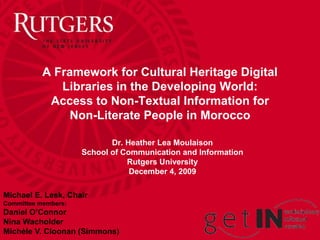 A Framework for Cultural Heritage Digital
              Libraries in the Developing World:
            Access to Non-Textual Information for
                Non-Literate People in Morocco

                            Dr. Heather Lea Moulaison
                     School of Communication and Information
                                Rutgers University
                                 December 4, 2009

Michael E. Lesk, Chair
Committee members:
Daniel O’Connor
Nina Wacholder
Michèle V. Cloonan (Simmons)
 