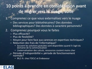 10 points à prendre en considération avant
      de migrer vers le nuage, suite
1. Comprenez ce que vous externalisez vers le nuage
   – Des services pour bibliothécaires? Des données
     bibliographiques? Des données à caractère personnels?
2. Comprenez pourquoi vous le faites
   –   Plus efficacité?
   –   Plus de flexibilité?
   –   Moyen pour faire face aux carences en expertises techniques?
   –   Réduction des frais de l’informatique?
        • Souvent les solutions gratuites sont disponibles quand il s’agit du
          domaine de la communication
        • L’externalisation des calculs, ressources coutent moins cher
   – Période d'indisponibilité v. période de fonctionnement
     normale?
        • 99,5 % chez l’OCLC et Endeavour

                                                                                10
 