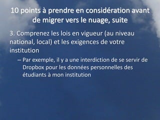 10 points à prendre en considération avant
      de migrer vers le nuage, suite
3. Comprenez les lois en vigueur (au niveau
national, local) et les exigences de votre
institution
  – Par exemple, il y a une interdiction de se servir de
    Dropbox pour les données personnelles des
    étudiants à mon institution
 