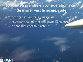 10 points à prendre en considération avant
      de migrer vers le nuage, suite
4. Comprenez les frais y associés
  – La connexion internet et le poste fiable, sont-ils
    disponibles chez tout acteur?




                                                         12
 