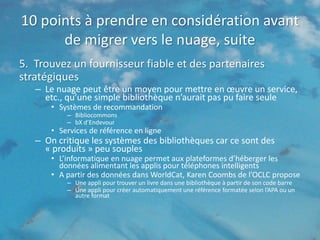 10 points à prendre en considération avant
      de migrer vers le nuage, suite
5. Trouvez un fournisseur fiable et des partenaires
stratégiques
   – Le nuage peut être un moyen pour mettre en œuvre un service,
     etc., qu’une simple bibliothèque n’aurait pas pu faire seule
       • Systèmes de recommandation
           – Bibliocommons
           – bX d’Endevour
       • Services de référence en ligne
   – On critique les systèmes des bibliothèques car ce sont des
     « produits » peu souples
       • L’informatique en nuage permet aux plateformes d’héberger les
         données alimentant les applis pour téléphones intelligents
       • A partir des données dans WorldCat, Karen Coombs de l’OCLC propose
           – Une appli pour trouver un livre dans une bibliothèque à partir de son code barre
           – Une appli pour créer automatiquement une référence formatée selon l’APA ou un
             autre format
 