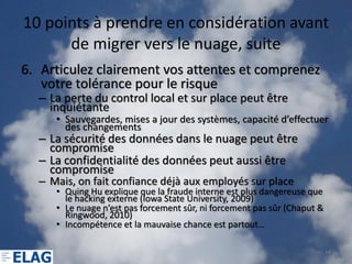 10 points à prendre en considération avant
      de migrer vers le nuage, suite
6. Articulez clairement vos attentes et comprenez
   votre tolérance pour le risque
  – La perte du control local et sur place peut être
    inquiétante
     • Sauvegardes, mises a jour des systèmes, capacité d’effectuer
       des changements
  – La sécurité des données dans le nuage peut être
    compromise
  – La confidentialité des données peut aussi être
    compromise
  – Mais, on fait confiance déjà aux employés sur place
     • Quing Hu explique que la fraude interne est plus dangereuse que
       le hacking externe (Iowa State University, 2009)
     • Le nuage n’est pas forcement sûr, ni forcement pas sûr (Chaput &
       Ringwood, 2010)
     • Incompétence et la mauvaise chance est partout…

                                                                          14
 