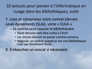 10 astuces pour penser à l’informatique en
    nuage dans les bibliothèques, suite
7. Lisez et comprenez votre contrat (Service
Level Agreements (SLA)), votre « EULA »
  – Le contrat peut rassurer le bibliothécaire
     • Toute décision doit être notée à l’écrit
     • Les choses doivent se passer comme convenu
     • Négocier un contrat quand on est une bibliothèque
       n’est pas forcement facile…
8. Embauchez un avocat si nécessaire
 