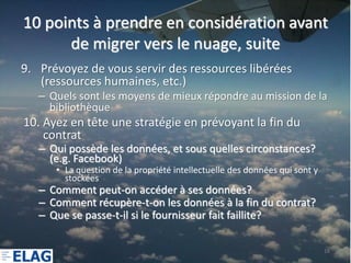 10 points à prendre en considération avant
      de migrer vers le nuage, suite
9. Prévoyez de vous servir des ressources libérées
   (ressources humaines, etc.)
   – Quels sont les moyens de mieux répondre au mission de la
     bibliothèque
10. Ayez en tête une stratégie en prévoyant la fin du
    contrat
   – Qui possède les données, et sous quelles circonstances?
     (e.g. Facebook)
      • La question de la propriété intellectuelle des données qui sont y
        stockées
   – Comment peut-on accéder à ses données?
   – Comment récupère-t-on les données à la fin du contrat?
   – Que se passe-t-il si le fournisseur fait faillite?

                                                                            16
 